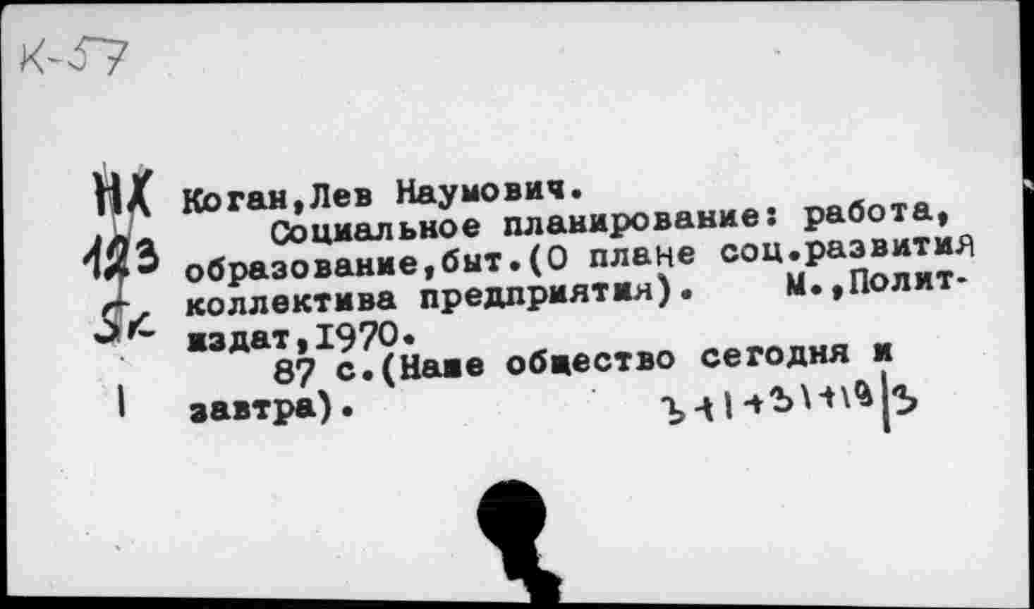 ﻿Коган.Лев Наумович.	^оАл_я
Социальное планирование. образование »быт. (О плане =°“-Раа®“^ коллектива предприятия). И.,Полит
“’““в^сДНаие общество сегодня и завтра).